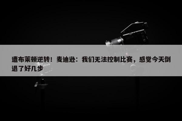 遭布莱顿逆转！麦迪逊：我们无法控制比赛，感觉今天倒退了好几步