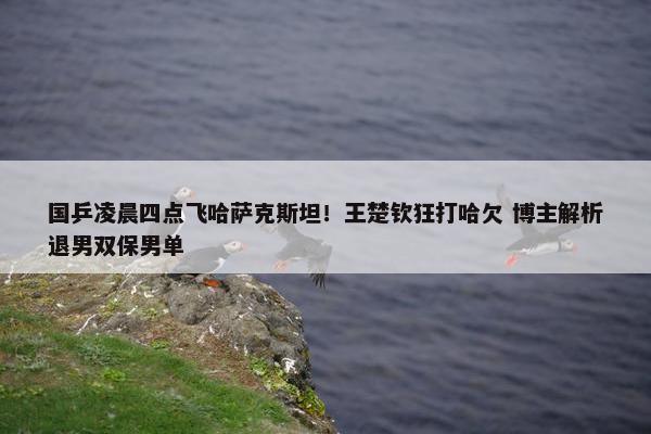 国乒凌晨四点飞哈萨克斯坦！王楚钦狂打哈欠 博主解析退男双保男单