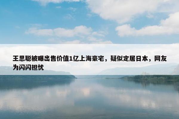 王思聪被曝出售价值1亿上海豪宅，疑似定居日本，网友为闪闪担忧