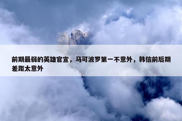 前期最弱的英雄官宣，马可波罗第一不意外，韩信前后期差距太意外