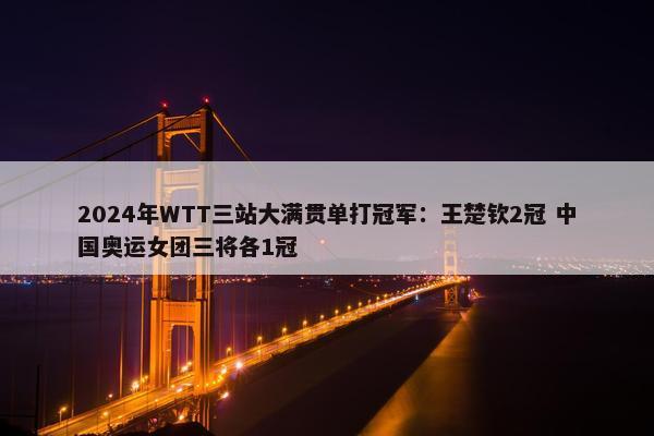 2024年WTT三站大满贯单打冠军：王楚钦2冠 中国奥运女团三将各1冠