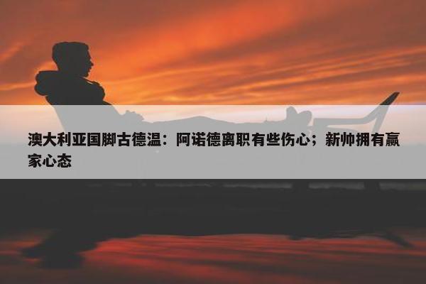 澳大利亚国脚古德温：阿诺德离职有些伤心；新帅拥有赢家心态