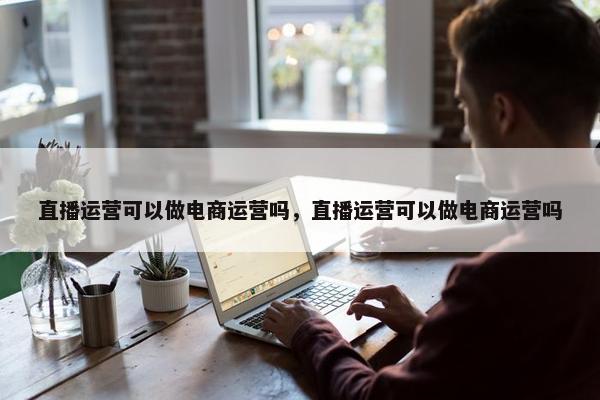 直播运营可以做电商运营吗，直播运营可以做电商运营吗