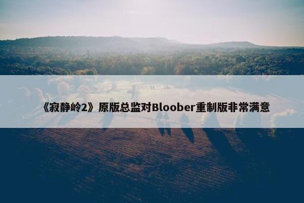 《寂静岭2》原版总监对Bloober重制版非常满意