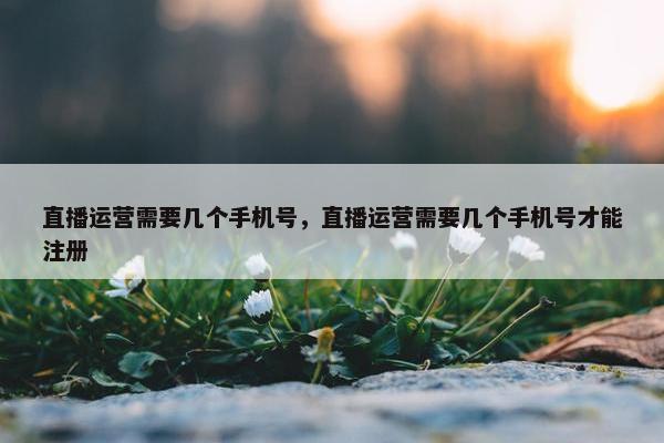 直播运营需要几个手机号，直播运营需要几个手机号才能注册