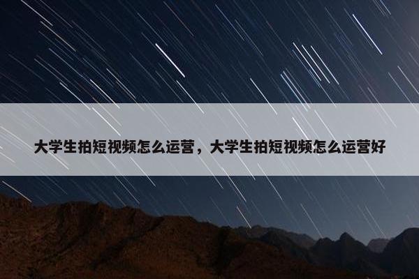 大学生拍短视频怎么运营，大学生拍短视频怎么运营好