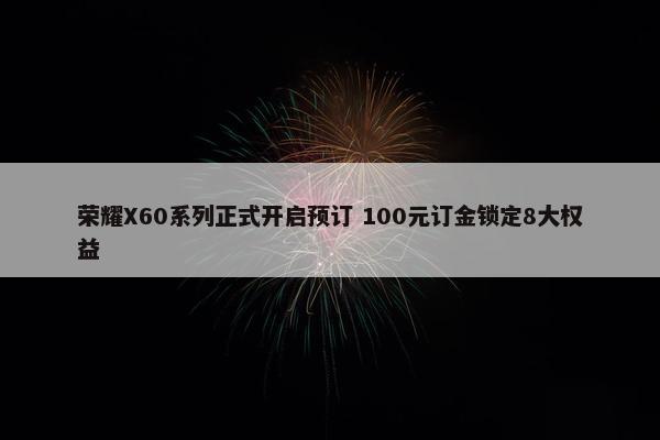 荣耀X60系列正式开启预订 100元订金锁定8大权益