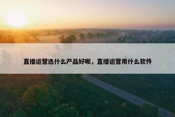 直播运营选什么产品好呢，直播运营用什么软件