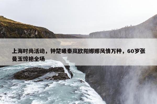 上海时尚活动，钟楚曦秦岚欧阳娜娜风情万种，60岁张曼玉惊艳全场