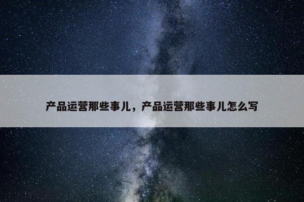 产品运营那些事儿，产品运营那些事儿怎么写