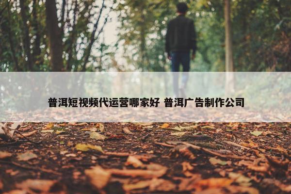 普洱短视频代运营哪家好 普洱广告制作公司