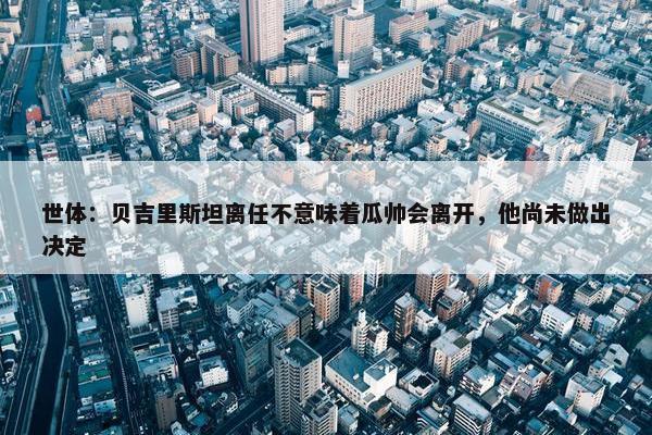 世体：贝吉里斯坦离任不意味着瓜帅会离开，他尚未做出决定