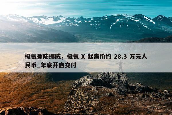 极氪登陆挪威，极氪 X 起售价约 28.3 万元人民币_年底开启交付