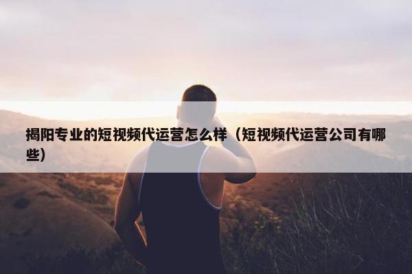 揭阳专业的短视频代运营怎么样（短视频代运营公司有哪些）