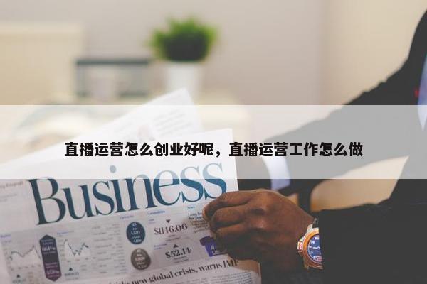 直播运营怎么创业好呢，直播运营工作怎么做