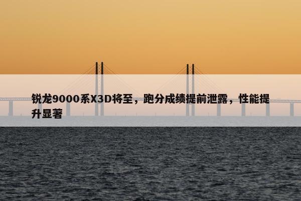 锐龙9000系X3D将至，跑分成绩提前泄露，性能提升显著