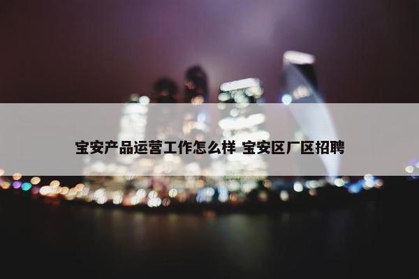 宝安产品运营工作怎么样 宝安区厂区招聘