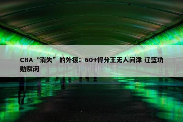 CBA“消失”的外援：60+得分王无人问津 辽篮功勋赋闲