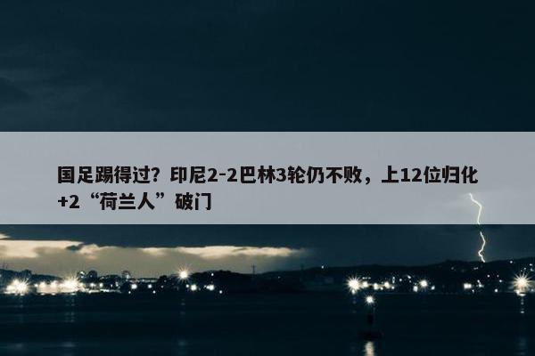 国足踢得过？印尼2-2巴林3轮仍不败，上12位归化+2“荷兰人”破门