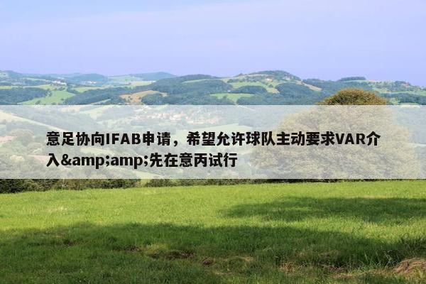 意足协向IFAB申请，希望允许球队主动要求VAR介入&amp;先在意丙试行