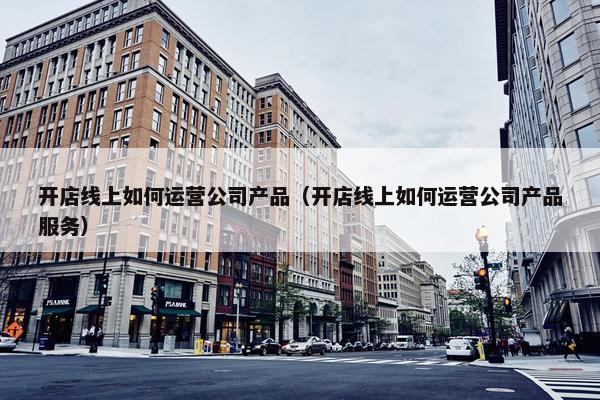 开店线上如何运营公司产品（开店线上如何运营公司产品服务）