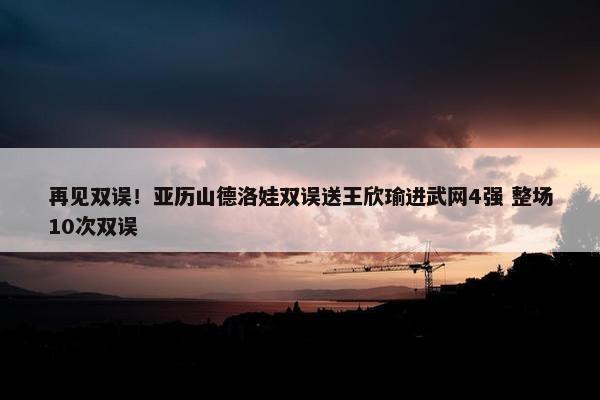 再见双误！亚历山德洛娃双误送王欣瑜进武网4强 整场10次双误