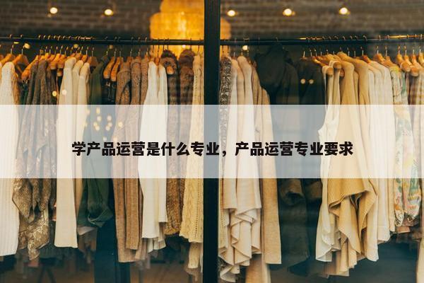 学产品运营是什么专业，产品运营专业要求