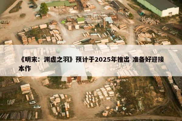 《明末：渊虚之羽》预计于2025年推出 准备好迎接本作