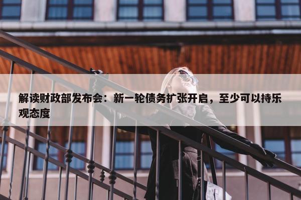 解读财政部发布会：新一轮债务扩张开启，至少可以持乐观态度