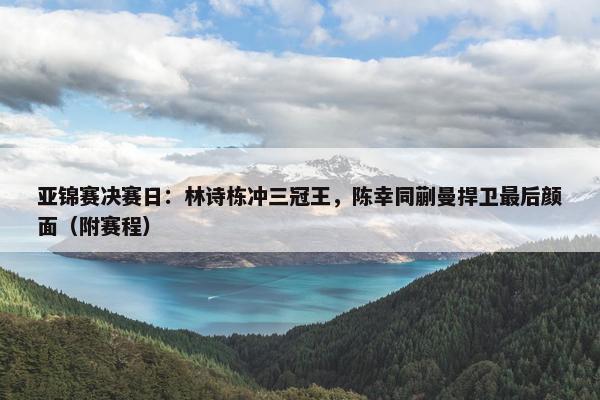 亚锦赛决赛日：林诗栋冲三冠王，陈幸同蒯曼捍卫最后颜面（附赛程）