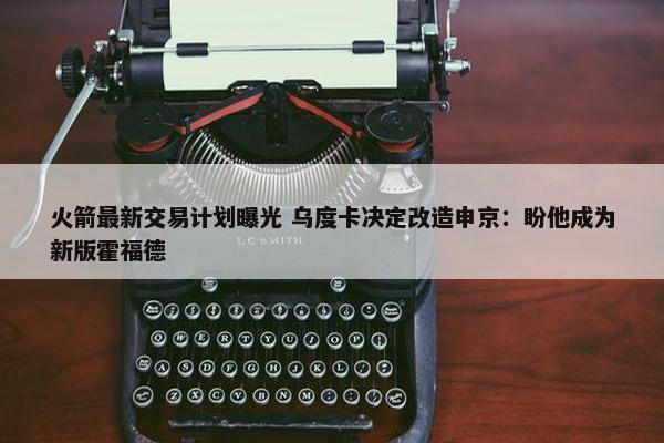 火箭最新交易计划曝光 乌度卡决定改造申京：盼他成为新版霍福德