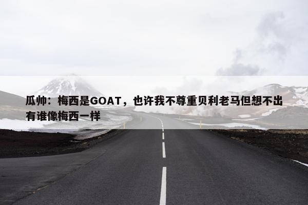 瓜帅：梅西是GOAT，也许我不尊重贝利老马但想不出有谁像梅西一样