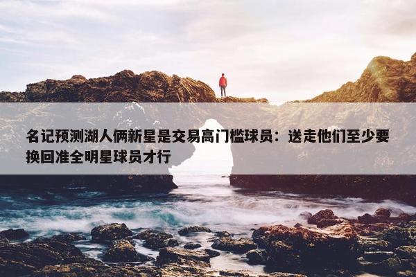 名记预测湖人俩新星是交易高门槛球员：送走他们至少要换回准全明星球员才行