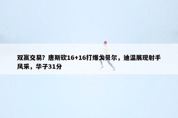 双赢交易？唐斯砍16+16打爆戈贝尔，迪温展现射手风采，华子31分