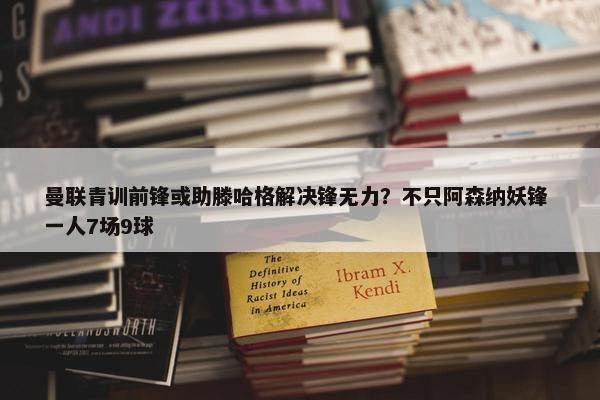 曼联青训前锋或助滕哈格解决锋无力？不只阿森纳妖锋 一人7场9球