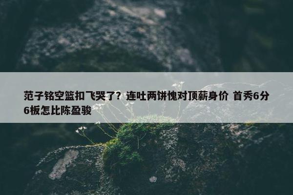 范子铭空篮扣飞哭了？连吐两饼愧对顶薪身价 首秀6分6板怎比陈盈骏