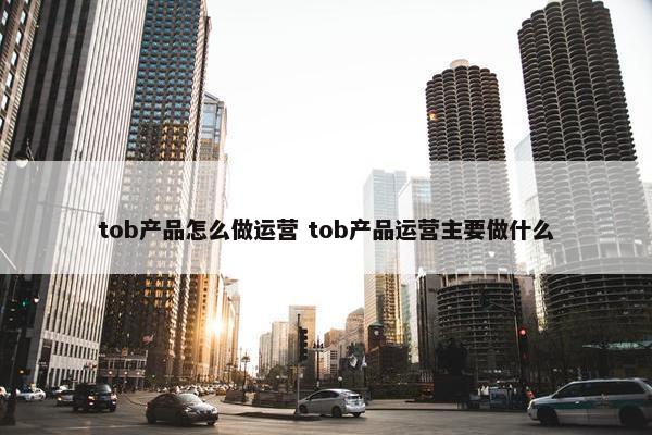 tob产品怎么做运营 tob产品运营主要做什么