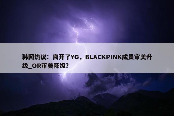 韩网热议：离开了YG，BLACKPINK成员审美升级_OR审美降级？