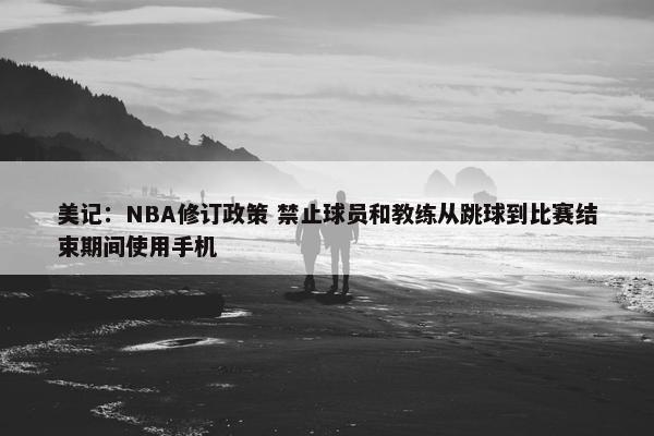 美记：NBA修订政策 禁止球员和教练从跳球到比赛结束期间使用手机