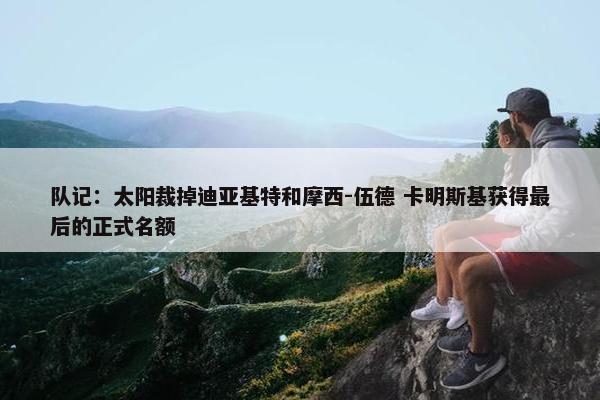 队记：太阳裁掉迪亚基特和摩西-伍德 卡明斯基获得最后的正式名额