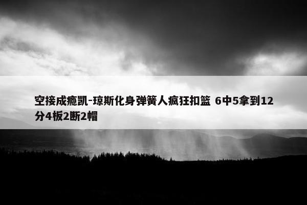 空接成瘾凯-琼斯化身弹簧人疯狂扣篮 6中5拿到12分4板2断2帽