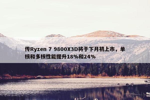 传Ryzen 7 9800X3D将于下月初上市，单核和多核性能提升18%和24%