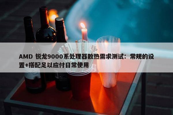 AMD 锐龙9000系处理器散热需求测试：常规的设置+搭配足以应付日常使用