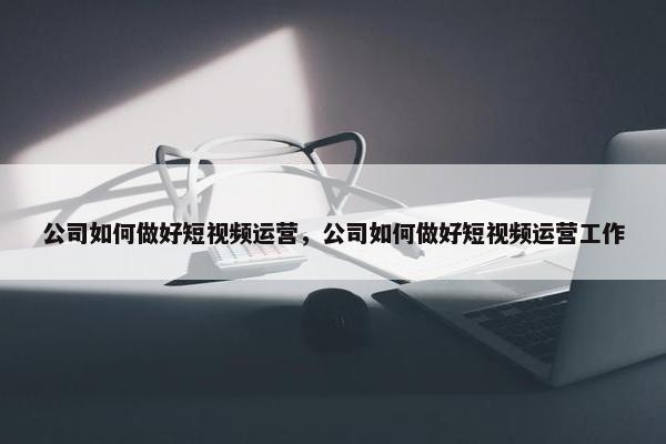 公司如何做好短视频运营，公司如何做好短视频运营工作