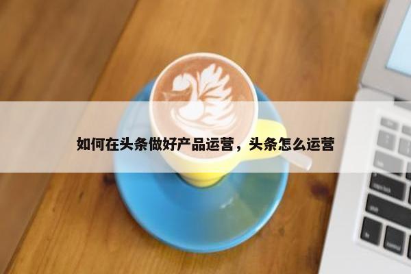 如何在头条做好产品运营，头条怎么运营