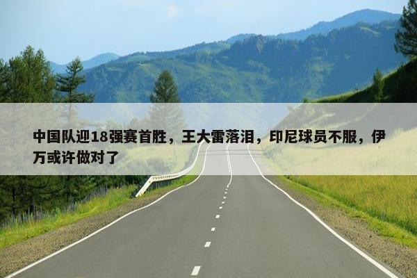 中国队迎18强赛首胜，王大雷落泪，印尼球员不服，伊万或许做对了