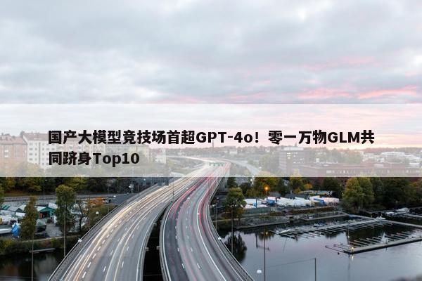 国产大模型竞技场首超GPT-4o！零一万物GLM共同跻身Top10