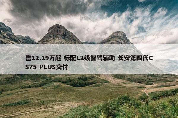 售12.19万起 标配L2级智驾辅助 长安第四代CS75 PLUS交付