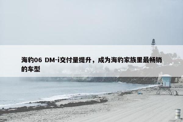 海豹06 DM-i交付量提升，成为海豹家族里最畅销的车型