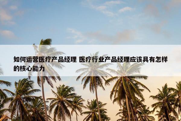 如何运营医疗产品经理 医疗行业产品经理应该具有怎样的核心能力